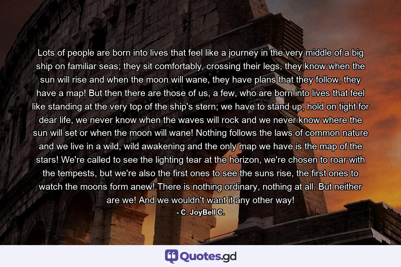 Lots of people are born into lives that feel like a journey in the very middle of a big ship on familiar seas; they sit comfortably, crossing their legs, they know when the sun will rise and when the moon will wane, they have plans that they follow, they have a map! But then there are those of us, a few, who are born into lives that feel like standing at the very top of the ship's stern; we have to stand up, hold on tight for dear life, we never know when the waves will rock and we never know where the sun will set or when the moon will wane! Nothing follows the laws of common nature and we live in a wild, wild awakening and the only map we have is the map of the stars! We're called to see the lighting tear at the horizon, we're chosen to roar with the tempests, but we're also the first ones to see the suns rise, the first ones to watch the moons form anew! There is nothing ordinary, nothing at all. But neither are we! And we wouldn't want it any other way! - Quote by C. JoyBell C.