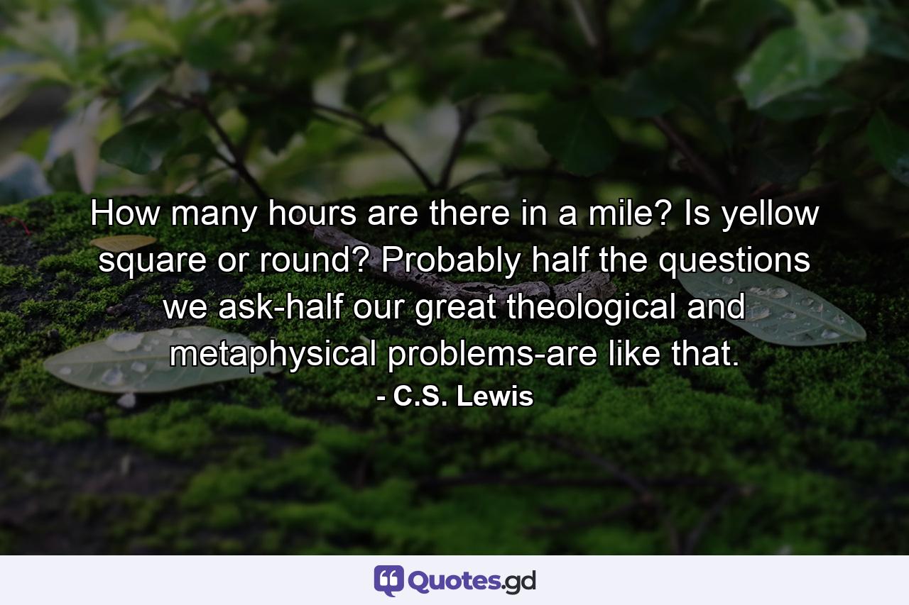 How many hours are there in a mile? Is yellow square or round? Probably half the questions we ask-half our great theological and metaphysical problems-are like that. - Quote by C.S. Lewis