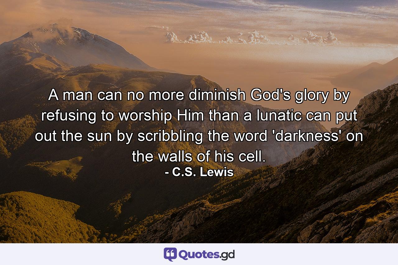 A man can no more diminish God's glory by refusing to worship Him than a lunatic can put out the sun by scribbling the word 'darkness' on the walls of his cell. - Quote by C.S. Lewis