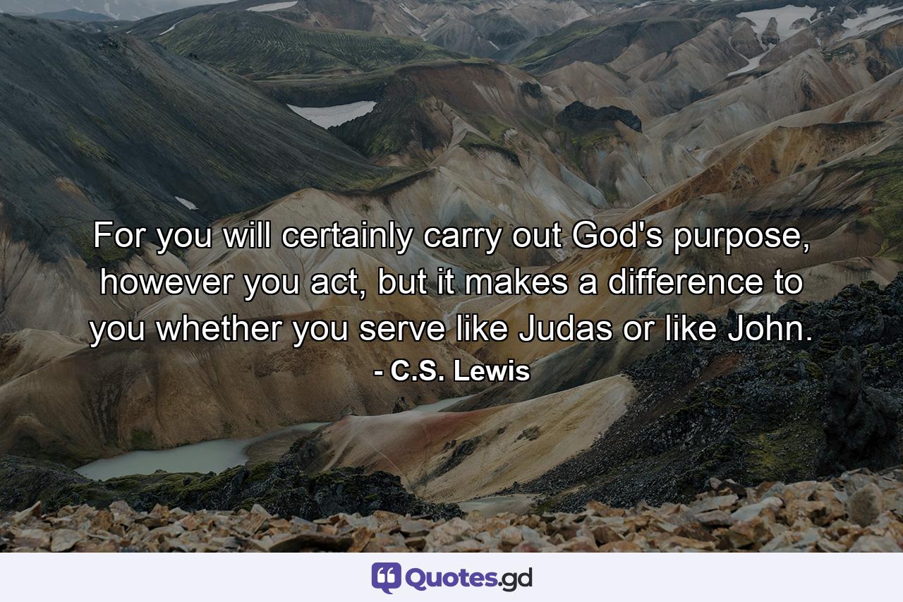 For you will certainly carry out God's purpose, however you act, but it makes a difference to you whether you serve like Judas or like John. - Quote by C.S. Lewis