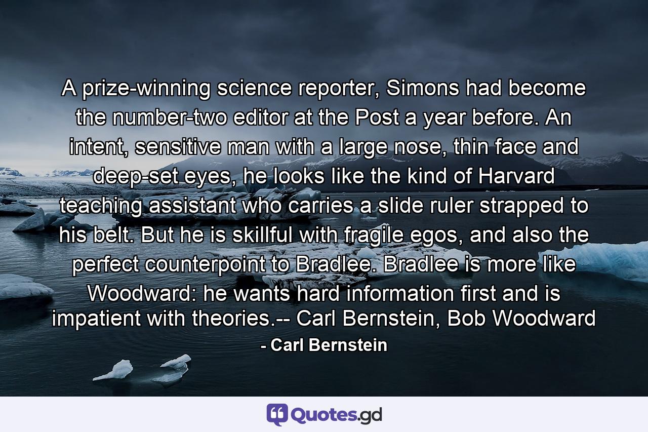 A prize-winning science reporter, Simons had become the number-two editor at the Post a year before. An intent, sensitive man with a large nose, thin face and deep-set eyes, he looks like the kind of Harvard teaching assistant who carries a slide ruler strapped to his belt. But he is skillful with fragile egos, and also the perfect counterpoint to Bradlee. Bradlee is more like Woodward: he wants hard information first and is impatient with theories.-- Carl Bernstein, Bob Woodward - Quote by Carl Bernstein