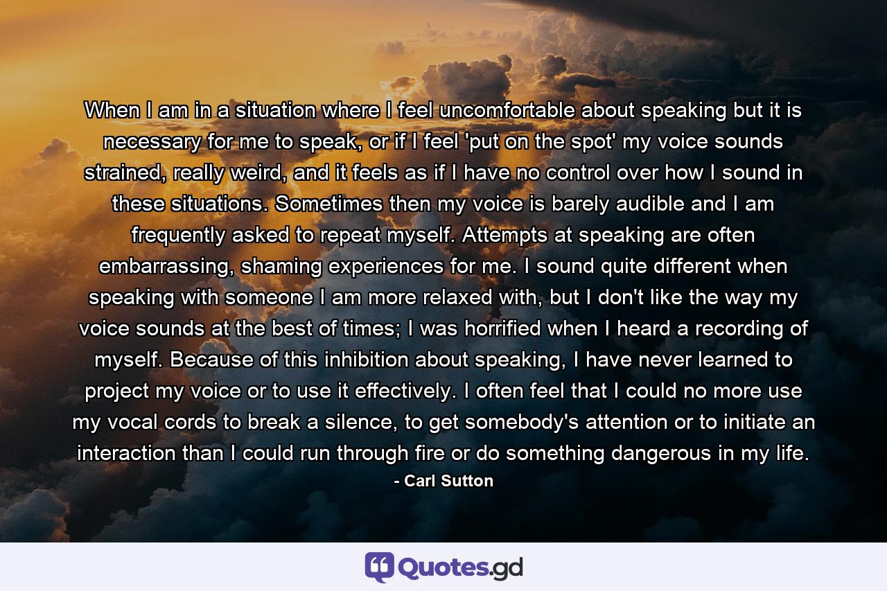 When I am in a situation where I feel uncomfortable about speaking but it is necessary for me to speak, or if I feel 'put on the spot' my voice sounds strained, really weird, and it feels as if I have no control over how I sound in these situations. Sometimes then my voice is barely audible and I am frequently asked to repeat myself. Attempts at speaking are often embarrassing, shaming experiences for me. I sound quite different when speaking with someone I am more relaxed with, but I don't like the way my voice sounds at the best of times; I was horrified when I heard a recording of myself. Because of this inhibition about speaking, I have never learned to project my voice or to use it effectively. I often feel that I could no more use my vocal cords to break a silence, to get somebody's attention or to initiate an interaction than I could run through fire or do something dangerous in my life. - Quote by Carl Sutton