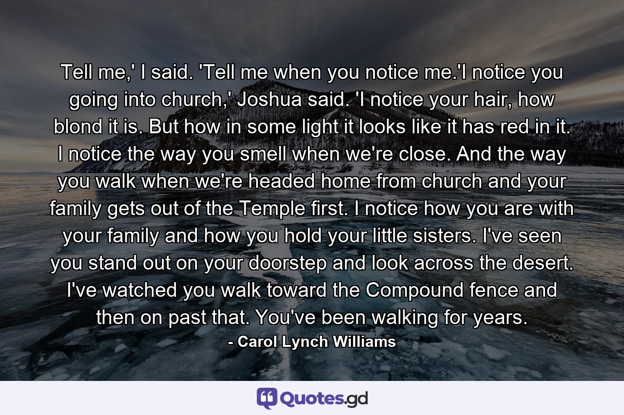 Tell me,' I said. 'Tell me when you notice me.'I notice you going into church,' Joshua said. 'I notice your hair, how blond it is. But how in some light it looks like it has red in it. I notice the way you smell when we're close. And the way you walk when we're headed home from church and your family gets out of the Temple first. I notice how you are with your family and how you hold your little sisters. I've seen you stand out on your doorstep and look across the desert. I've watched you walk toward the Compound fence and then on past that. You've been walking for years. - Quote by Carol Lynch Williams