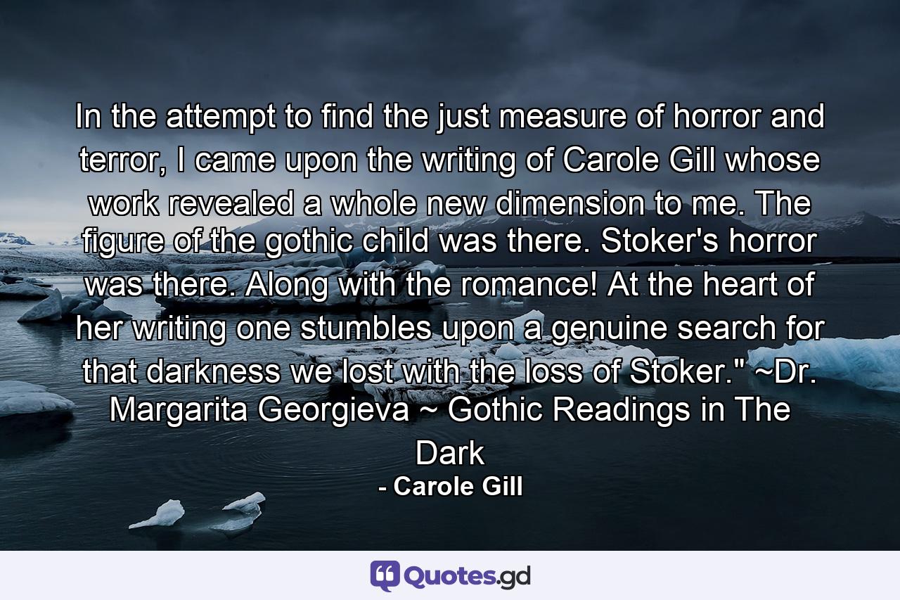 In the attempt to find the just measure of horror and terror, I came upon the writing of Carole Gill whose work revealed a whole new dimension to me. The figure of the gothic child was there. Stoker's horror was there. Along with the romance! At the heart of her writing one stumbles upon a genuine search for that darkness we lost with the loss of Stoker.