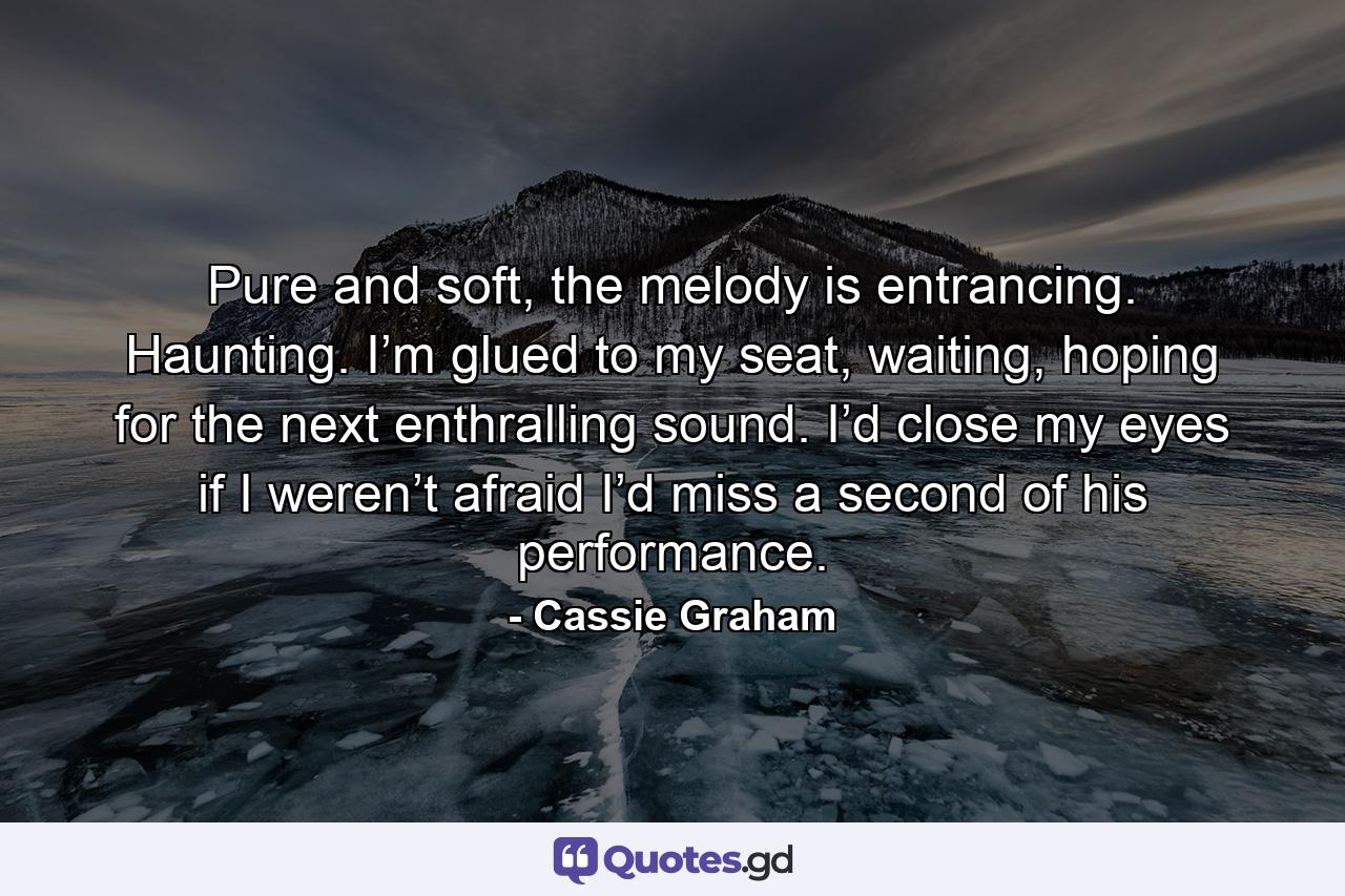 Pure and soft, the melody is entrancing. Haunting. I’m glued to my seat, waiting, hoping for the next enthralling sound. I’d close my eyes if I weren’t afraid I’d miss a second of his performance. - Quote by Cassie Graham