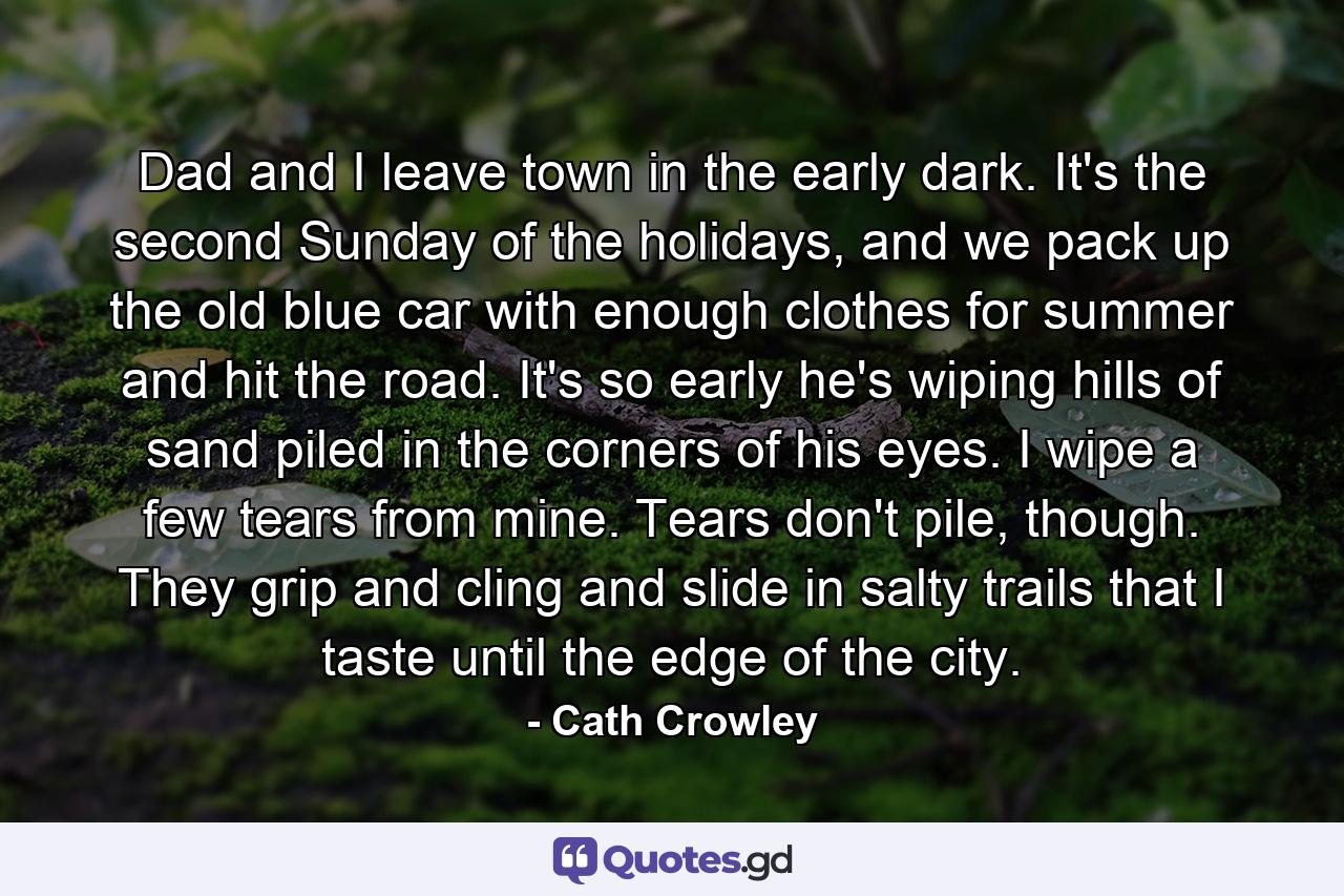 Dad and I leave town in the early dark. It's the second Sunday of the holidays, and we pack up the old blue car with enough clothes for summer and hit the road. It's so early he's wiping hills of sand piled in the corners of his eyes. I wipe a few tears from mine. Tears don't pile, though. They grip and cling and slide in salty trails that I taste until the edge of the city. - Quote by Cath Crowley