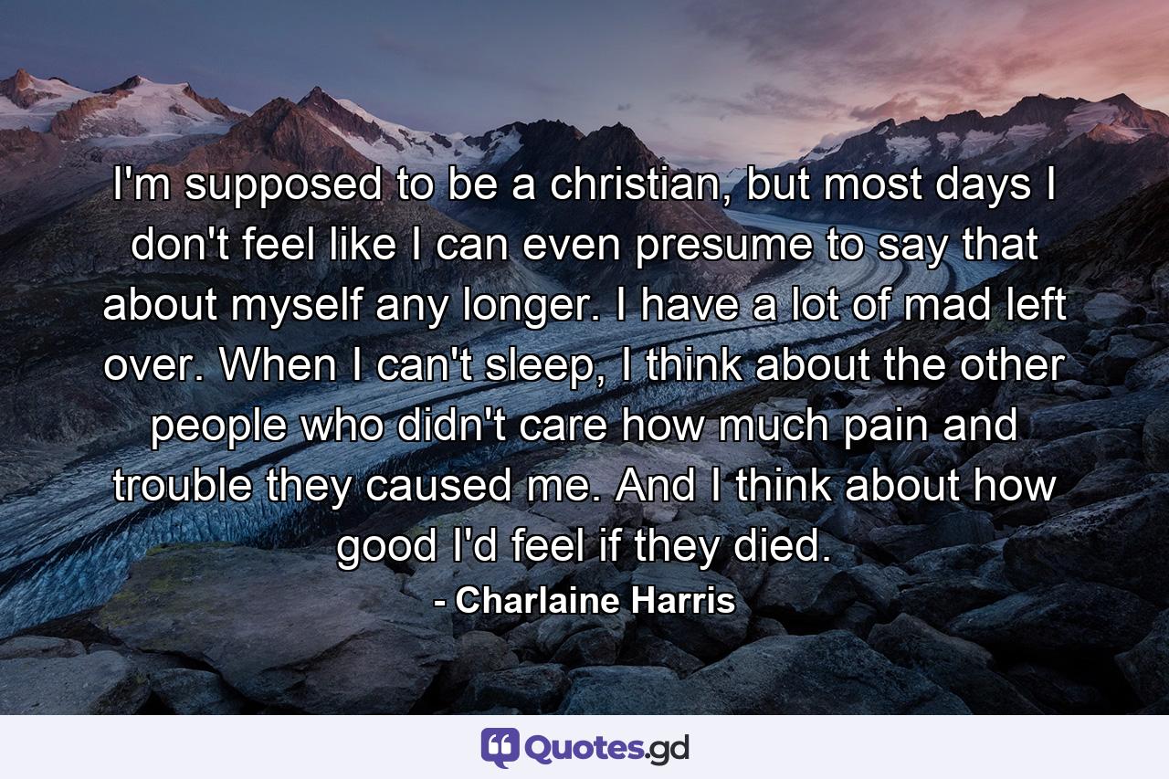 I'm supposed to be a christian, but most days I don't feel like I can even presume to say that about myself any longer. I have a lot of mad left over. When I can't sleep, I think about the other people who didn't care how much pain and trouble they caused me. And I think about how good I'd feel if they died. - Quote by Charlaine Harris