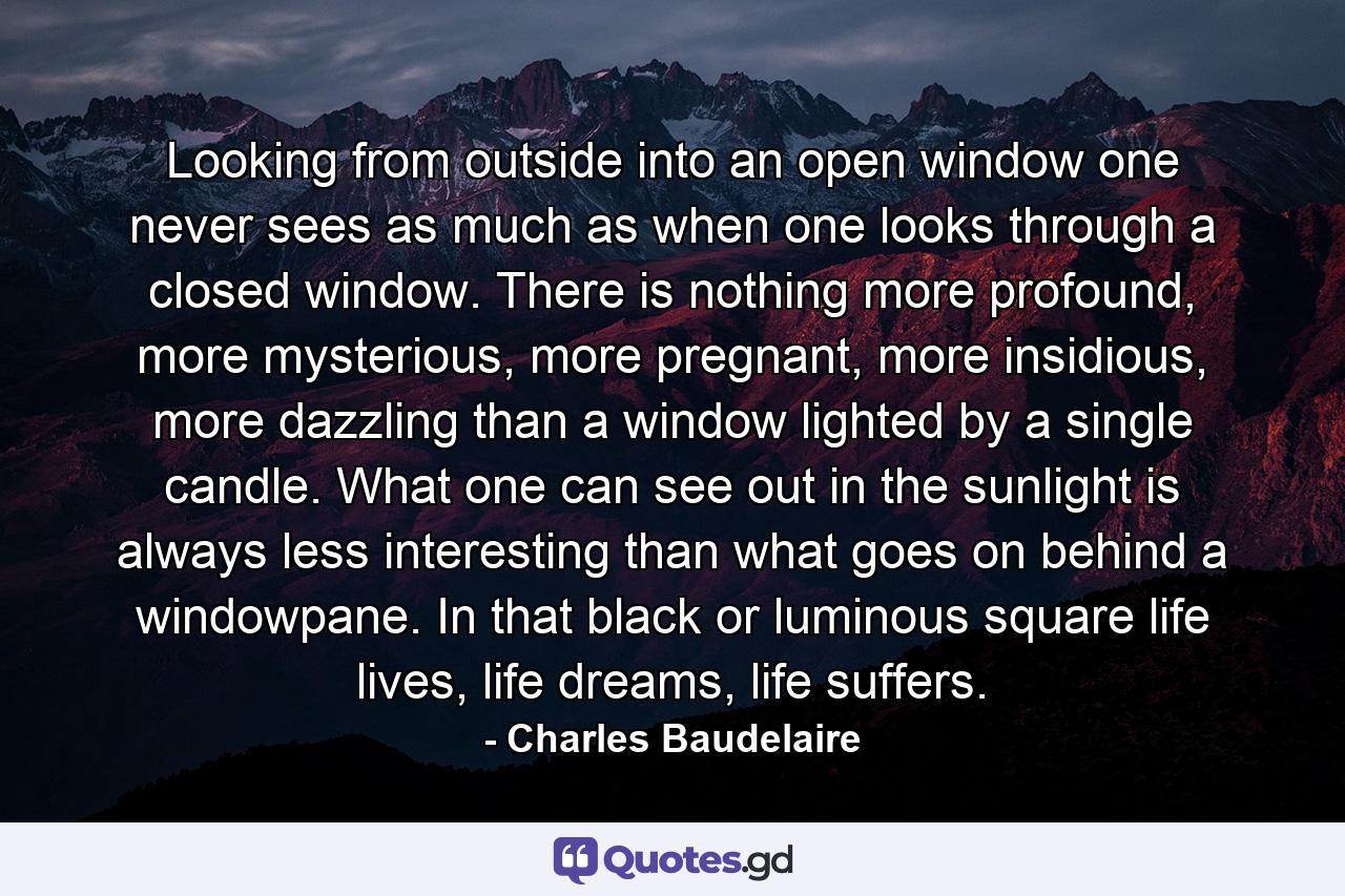 Looking from outside into an open window one never sees as much as when one looks through a closed window. There is nothing more profound, more mysterious, more pregnant, more insidious, more dazzling than a window lighted by a single candle. What one can see out in the sunlight is always less interesting than what goes on behind a windowpane. In that black or luminous square life lives, life dreams, life suffers. - Quote by Charles Baudelaire