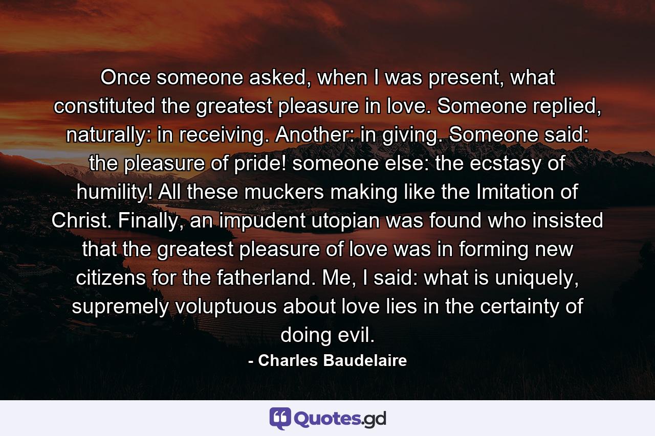 Once someone asked, when I was present, what constituted the greatest pleasure in love. Someone replied, naturally: in receiving. Another: in giving. Someone said: the pleasure of pride! someone else: the ecstasy of humility! All these muckers making like the Imitation of Christ. Finally, an impudent utopian was found who insisted that the greatest pleasure of love was in forming new citizens for the fatherland. Me, I said: what is uniquely, supremely voluptuous about love lies in the certainty of doing evil. - Quote by Charles Baudelaire