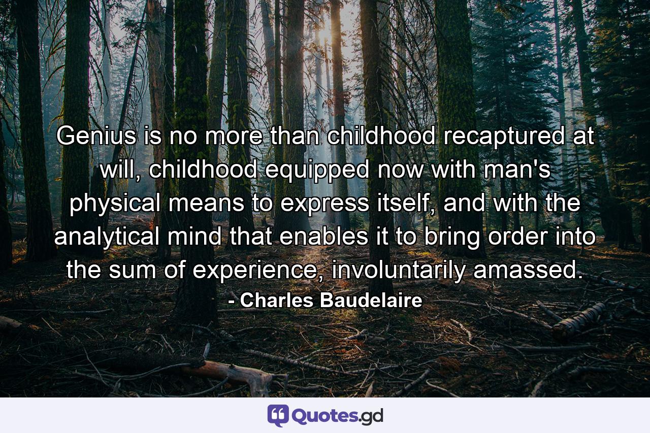 Genius is no more than childhood recaptured at will, childhood equipped now with man's physical means to express itself, and with the analytical mind that enables it to bring order into the sum of experience, involuntarily amassed. - Quote by Charles Baudelaire