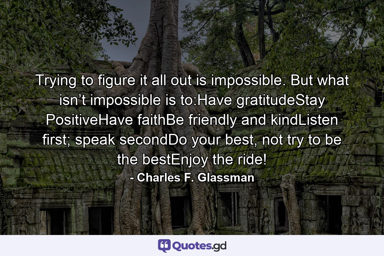 Trying to figure it all out is impossible. But what isn’t impossible is to:Have gratitudeStay PositiveHave faithBe friendly and kindListen first; speak secondDo your best, not try to be the bestEnjoy the ride! - Quote by Charles F. Glassman