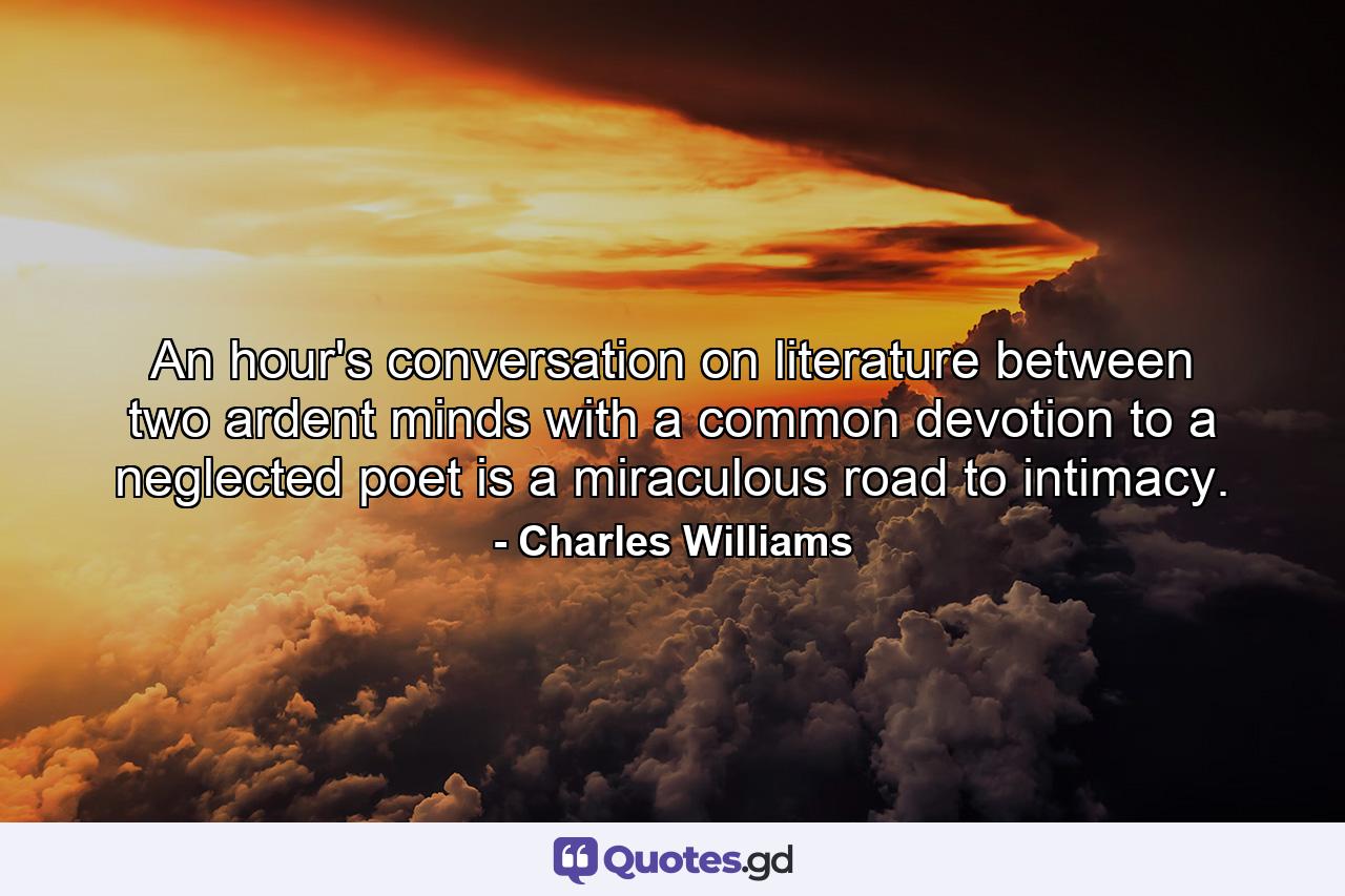 An hour's conversation on literature between two ardent minds with a common devotion to a neglected poet is a miraculous road to intimacy. - Quote by Charles Williams