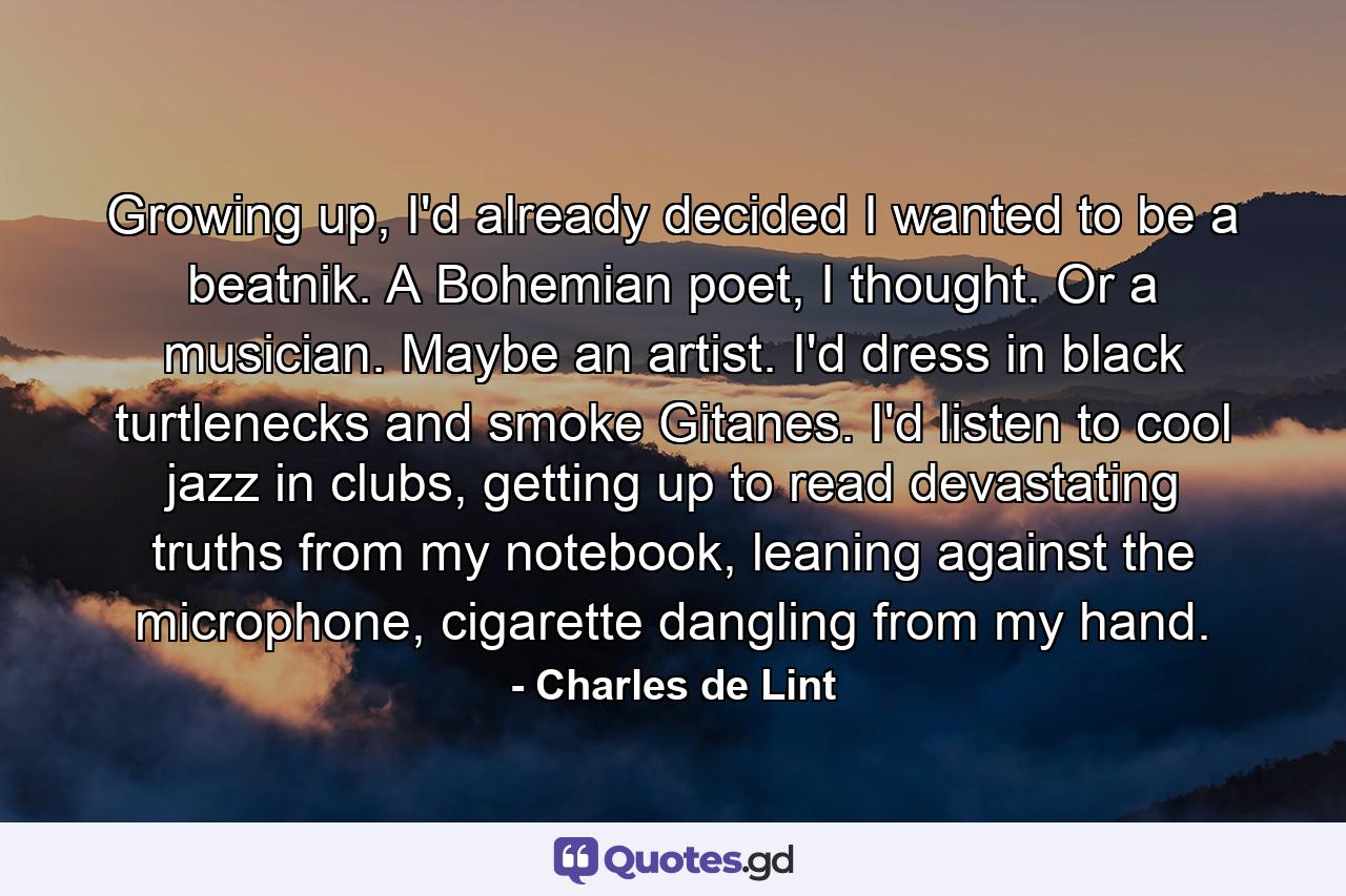 Growing up, I'd already decided I wanted to be a beatnik. A Bohemian poet, I thought. Or a musician. Maybe an artist. I'd dress in black turtlenecks and smoke Gitanes. I'd listen to cool jazz in clubs, getting up to read devastating truths from my notebook, leaning against the microphone, cigarette dangling from my hand. - Quote by Charles de Lint