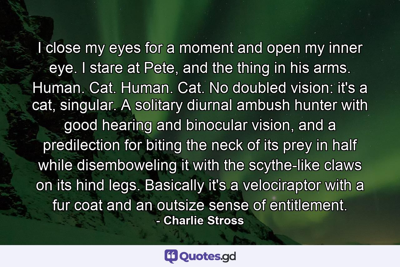 I close my eyes for a moment and open my inner eye. I stare at Pete, and the thing in his arms. Human. Cat. Human. Cat. No doubled vision: it's a cat, singular. A solitary diurnal ambush hunter with good hearing and binocular vision, and a predilection for biting the neck of its prey in half while disemboweling it with the scythe-like claws on its hind legs. Basically it's a velociraptor with a fur coat and an outsize sense of entitlement. - Quote by Charlie Stross