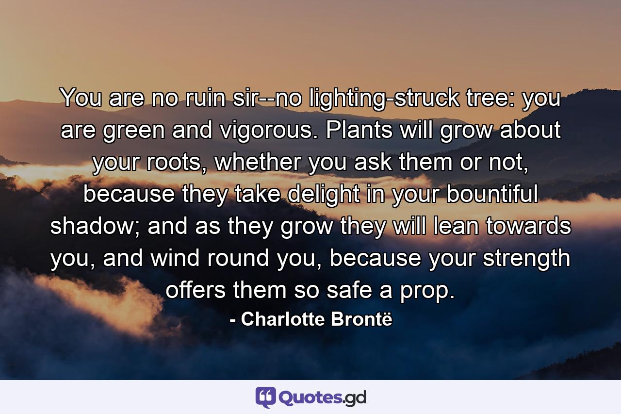 You are no ruin sir--no lighting-struck tree: you are green and vigorous. Plants will grow about your roots, whether you ask them or not, because they take delight in your bountiful shadow; and as they grow they will lean towards you, and wind round you, because your strength offers them so safe a prop. - Quote by Charlotte Brontë