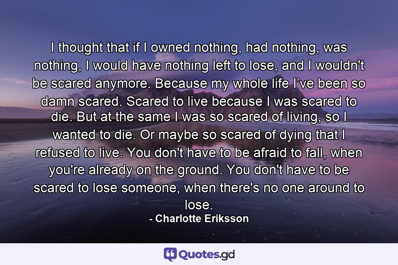 I thought that if I owned nothing, had nothing, was nothing, I would have nothing left to lose, and I wouldn't be scared anymore. Because my whole life I’ve been so damn scared. Scared to live because I was scared to die. But at the same I was so scared of living, so I wanted to die. Or maybe so scared of dying that I refused to live. You don't have to be afraid to fall, when you're already on the ground. You don't have to be scared to lose someone, when there's no one around to lose. - Quote by Charlotte Eriksson