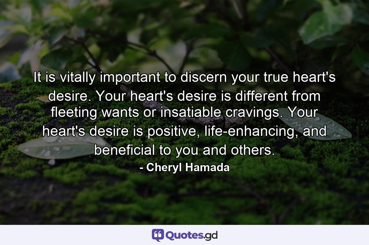 It is vitally important to discern your true heart's desire. Your heart's desire is different from fleeting wants or insatiable cravings. Your heart's desire is positive, life-enhancing, and beneficial to you and others. - Quote by Cheryl Hamada