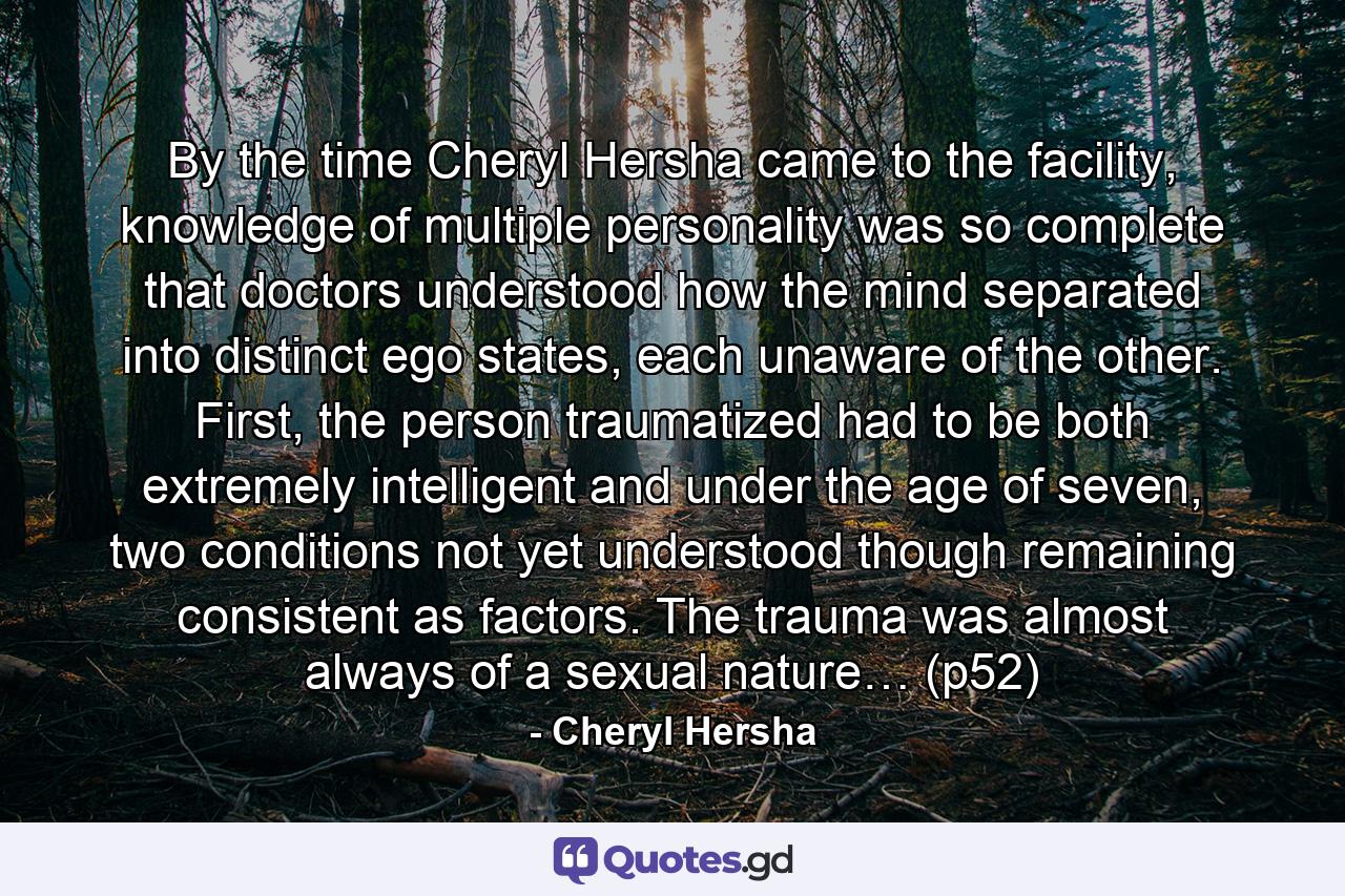 By the time Cheryl Hersha came to the facility, knowledge of multiple personality was so complete that doctors understood how the mind separated into distinct ego states, each unaware of the other. First, the person traumatized had to be both extremely intelligent and under the age of seven, two conditions not yet understood though remaining consistent as factors. The trauma was almost always of a sexual nature… (p52) - Quote by Cheryl Hersha