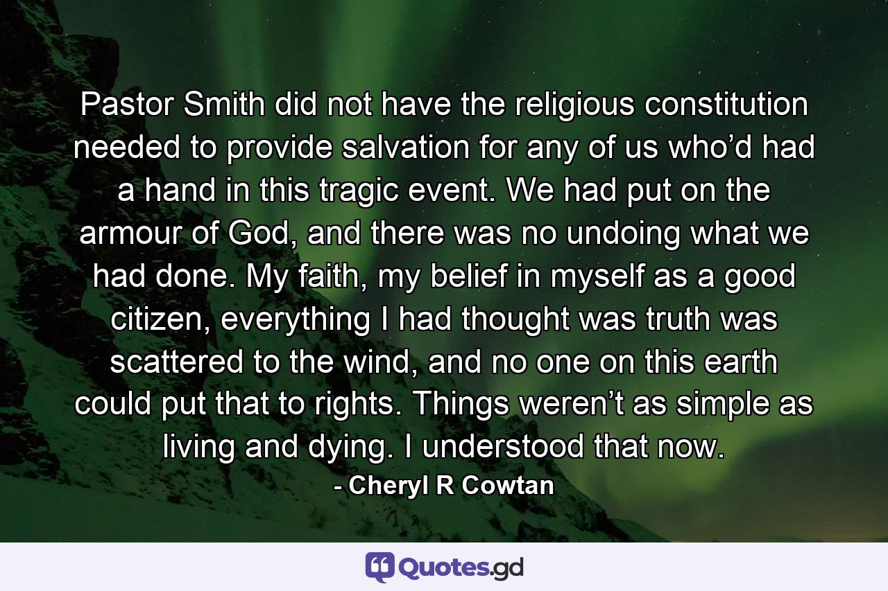 Pastor Smith did not have the religious constitution needed to provide salvation for any of us who’d had a hand in this tragic event. We had put on the armour of God, and there was no undoing what we had done. My faith, my belief in myself as a good citizen, everything I had thought was truth was scattered to the wind, and no one on this earth could put that to rights. Things weren’t as simple as living and dying. I understood that now. - Quote by Cheryl R Cowtan