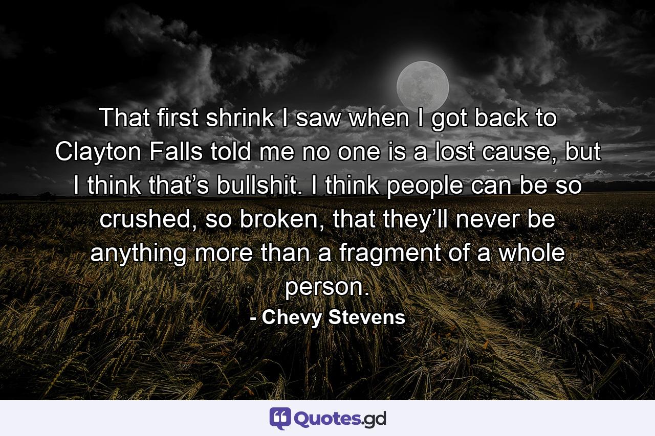 That first shrink I saw when I got back to Clayton Falls told me no one is a lost cause, but I think that’s bullshit. I think people can be so crushed, so broken, that they’ll never be anything more than a fragment of a whole person. - Quote by Chevy Stevens