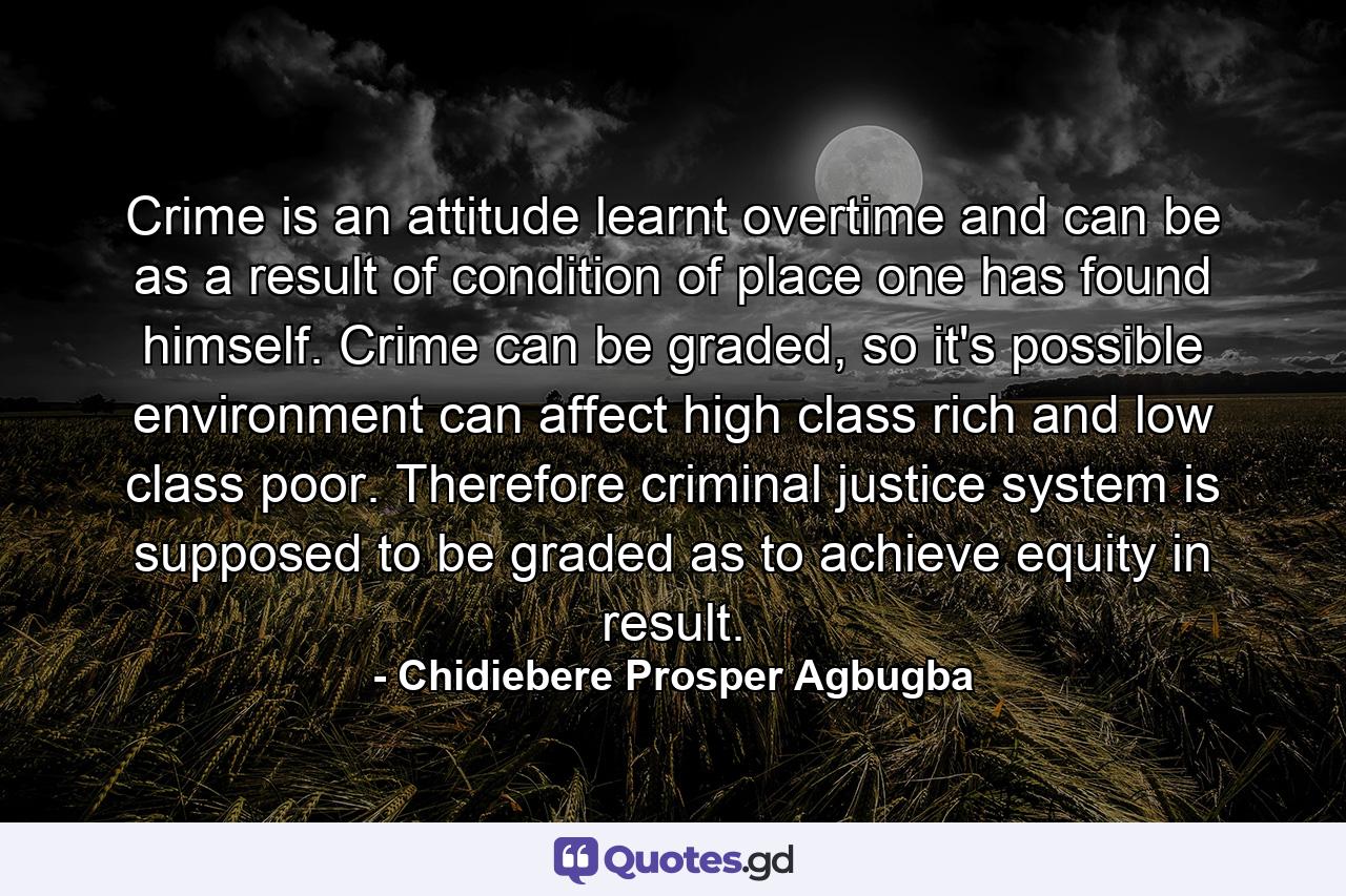 Crime is an attitude learnt overtime and can be as a result of condition of place one has found himself. Crime can be graded, so it's possible environment can affect high class rich and low class poor. Therefore criminal justice system is supposed to be graded as to achieve equity in result. - Quote by Chidiebere Prosper Agbugba