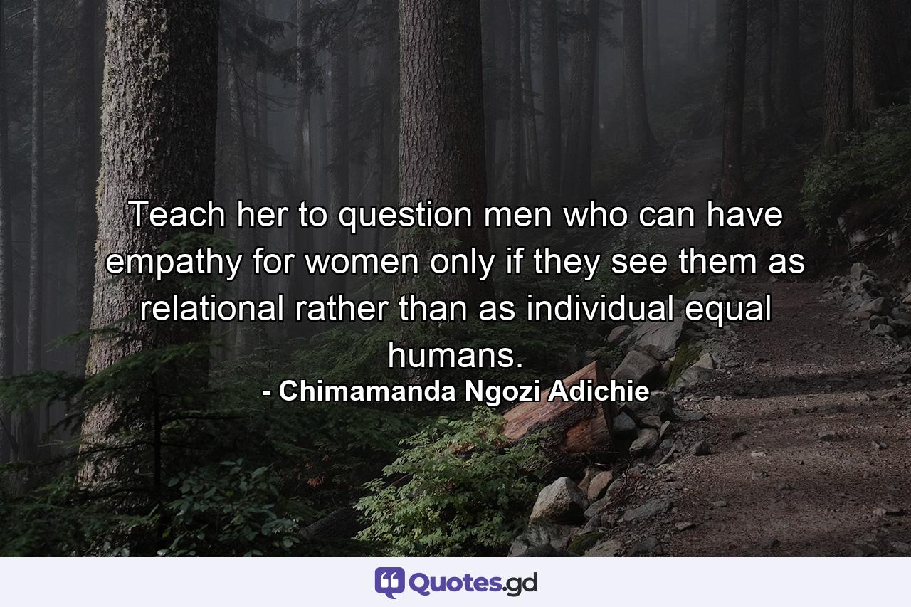 Teach her to question men who can have empathy for women only if they see them as relational rather than as individual equal humans. - Quote by Chimamanda Ngozi Adichie