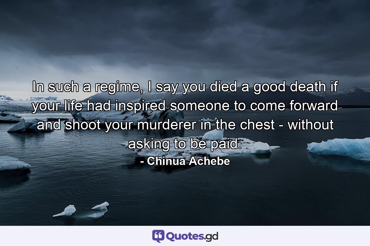 In such a regime, I say you died a good death if your life had inspired someone to come forward and shoot your murderer in the chest - without asking to be paid. - Quote by Chinua Achebe