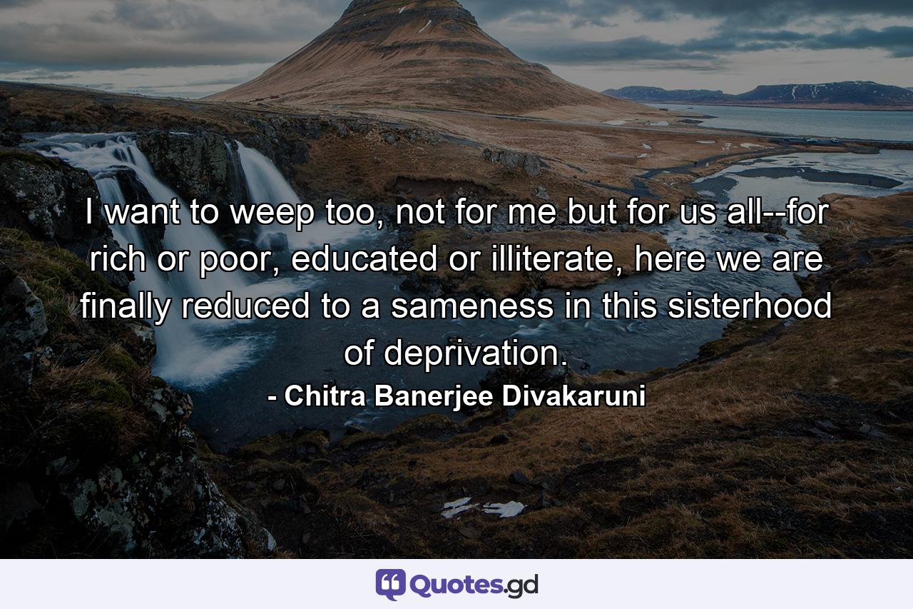 I want to weep too, not for me but for us all--for rich or poor, educated or illiterate, here we are finally reduced to a sameness in this sisterhood of deprivation. - Quote by Chitra Banerjee Divakaruni