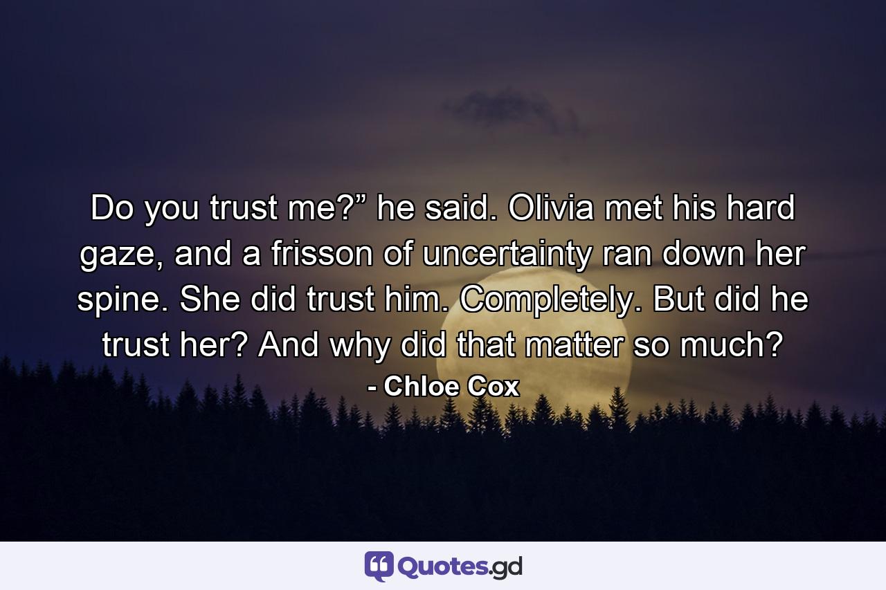 Do you trust me?” he said. Olivia met his hard gaze, and a frisson of uncertainty ran down her spine. She did trust him. Completely. But did he trust her? And why did that matter so much? - Quote by Chloe Cox