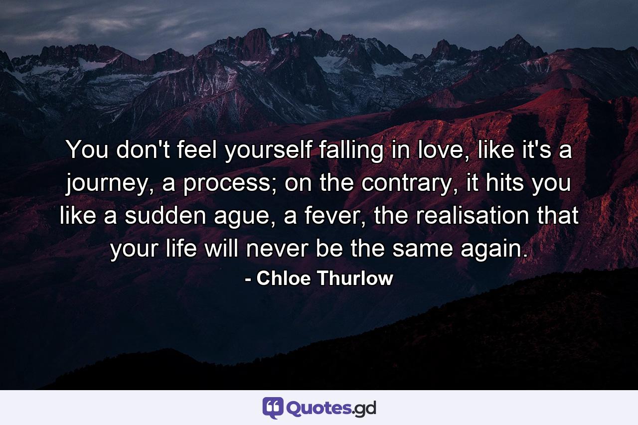 You don't feel yourself falling in love, like it's a journey, a process; on the contrary, it hits you like a sudden ague, a fever, the realisation that your life will never be the same again. - Quote by Chloe Thurlow