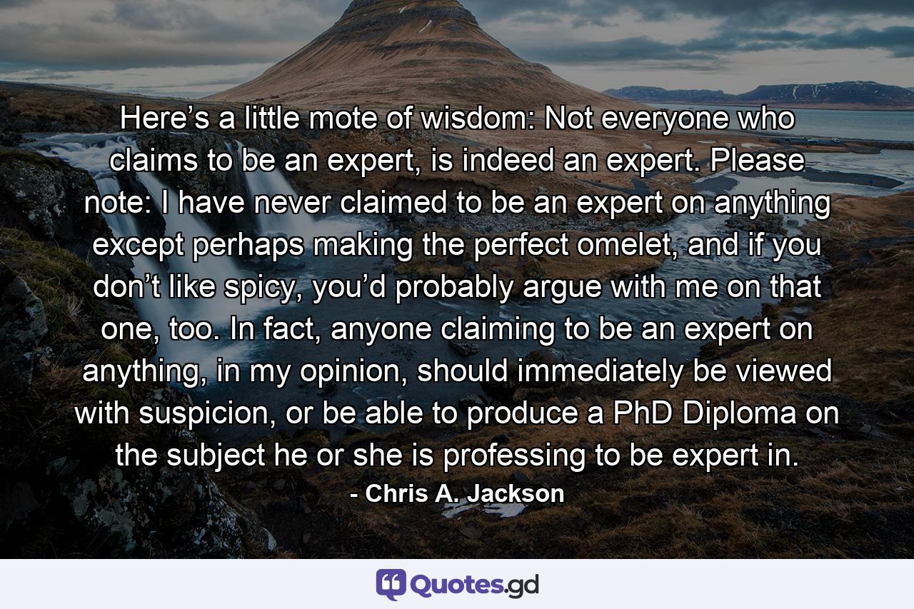 Here’s a little mote of wisdom: Not everyone who claims to be an expert, is indeed an expert. Please note: I have never claimed to be an expert on anything except perhaps making the perfect omelet, and if you don’t like spicy, you’d probably argue with me on that one, too. In fact, anyone claiming to be an expert on anything, in my opinion, should immediately be viewed with suspicion, or be able to produce a PhD Diploma on the subject he or she is professing to be expert in. - Quote by Chris A. Jackson