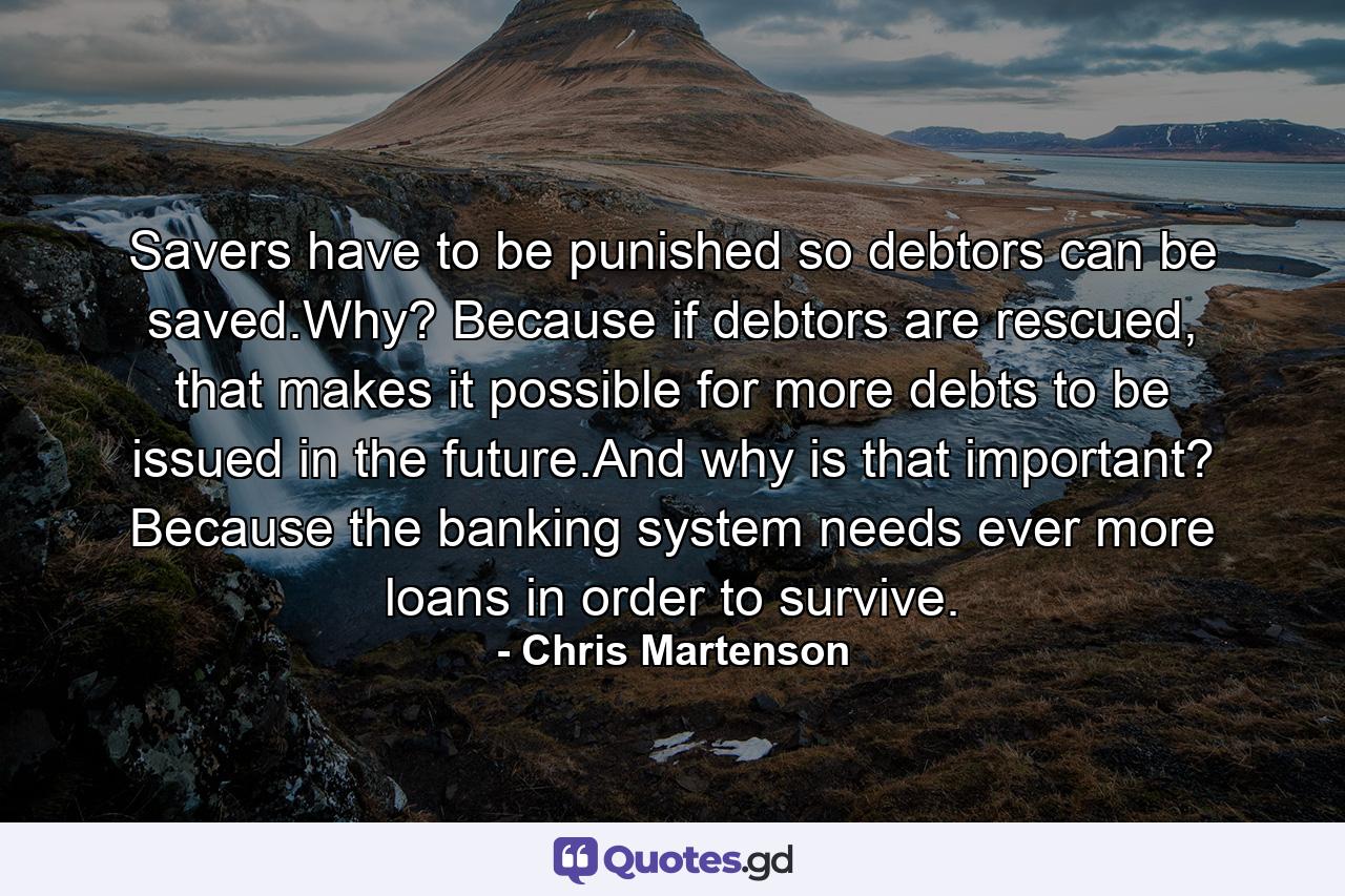 Savers have to be punished so debtors can be saved.Why? Because if debtors are rescued, that makes it possible for more debts to be issued in the future.And why is that important? Because the banking system needs ever more loans in order to survive. - Quote by Chris Martenson