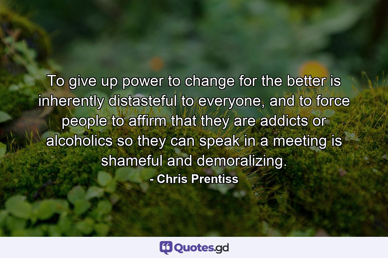 To give up power to change for the better is inherently distasteful to everyone, and to force people to affirm that they are addicts or alcoholics so they can speak in a meeting is shameful and demoralizing. - Quote by Chris Prentiss