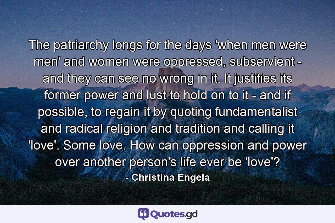 The patriarchy longs for the days 'when men were men' and women were oppressed, subservient - and they can see no wrong in it. It justifies its former power and lust to hold on to it - and if possible, to regain it by quoting fundamentalist and radical religion and tradition and calling it 'love'. Some love. How can oppression and power over another person's life ever be 'love'? - Quote by Christina Engela