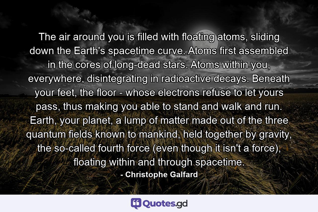 The air around you is filled with floating atoms, sliding down the Earth's spacetime curve. Atoms first assembled in the cores of long-dead stars. Atoms within you, everywhere, disintegrating in radioactive decays. Beneath your feet, the floor - whose electrons refuse to let yours pass, thus making you able to stand and walk and run. Earth, your planet, a lump of matter made out of the three quantum fields known to mankind, held together by gravity, the so-called fourth force (even though it isn't a force), floating within and through spacetime. - Quote by Christophe Galfard