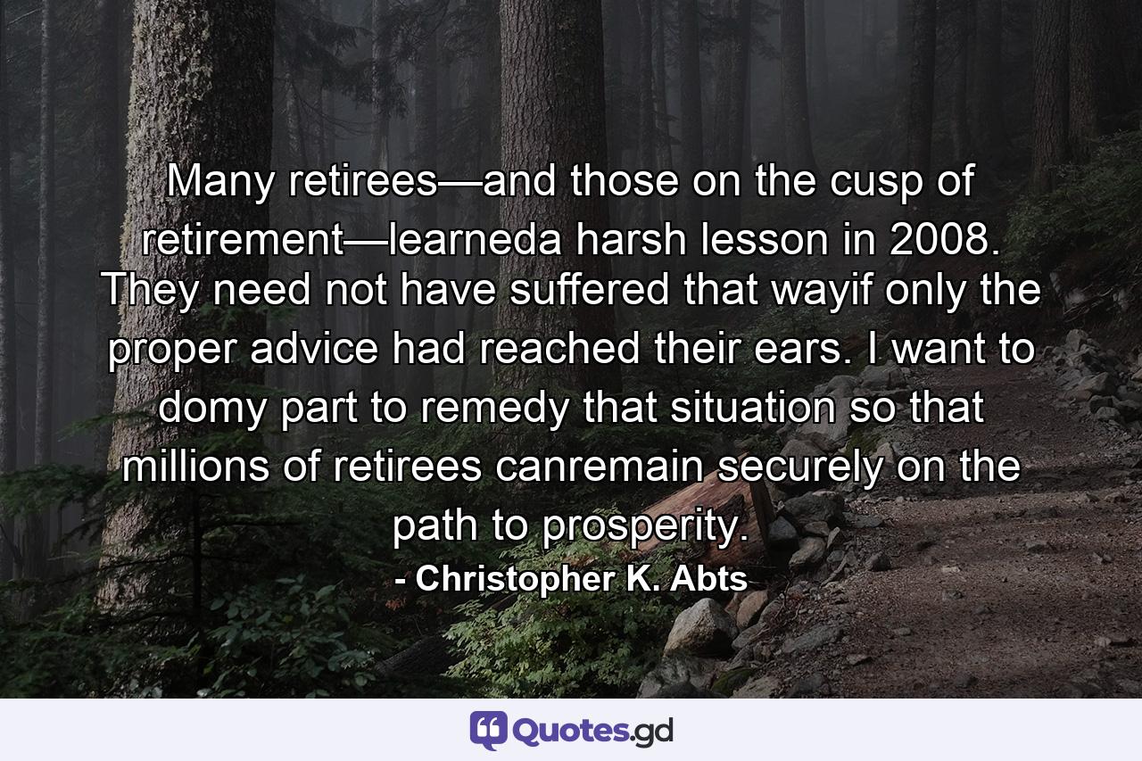 Many retirees—and those on the cusp of retirement—learneda harsh lesson in 2008. They need not have suffered that wayif only the proper advice had reached their ears. I want to domy part to remedy that situation so that millions of retirees canremain securely on the path to prosperity. - Quote by Christopher K. Abts