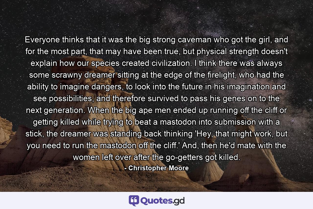 Everyone thinks that it was the big strong caveman who got the girl, and for the most part, that may have been true, but physical strength doesn't explain how our species created civilization. I think there was always some scrawny dreamer sitting at the edge of the firelight, who had the ability to imagine dangers, to look into the future in his imagination and see possibilities, and therefore survived to pass his genes on to the next generation. When the big ape men ended up running off the cliff or getting killed while trying to beat a mastodon into submission with a stick, the dreamer was standing back thinking 'Hey, that might work, but you need to run the mastodon off the cliff.' And, then he'd mate with the women left over after the go-getters got killed. - Quote by Christopher Moore