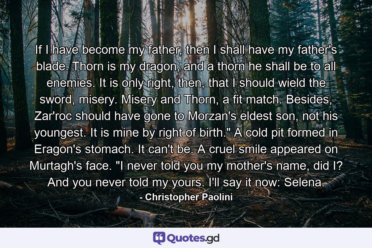 If I have become my father, then I shall have my father's blade. Thorn is my dragon, and a thorn he shall be to all enemies. It is only right, then, that I should wield the sword, misery. Misery and Thorn, a fit match. Besides, Zar'roc should have gone to Morzan's eldest son, not his youngest. It is mine by right of birth.