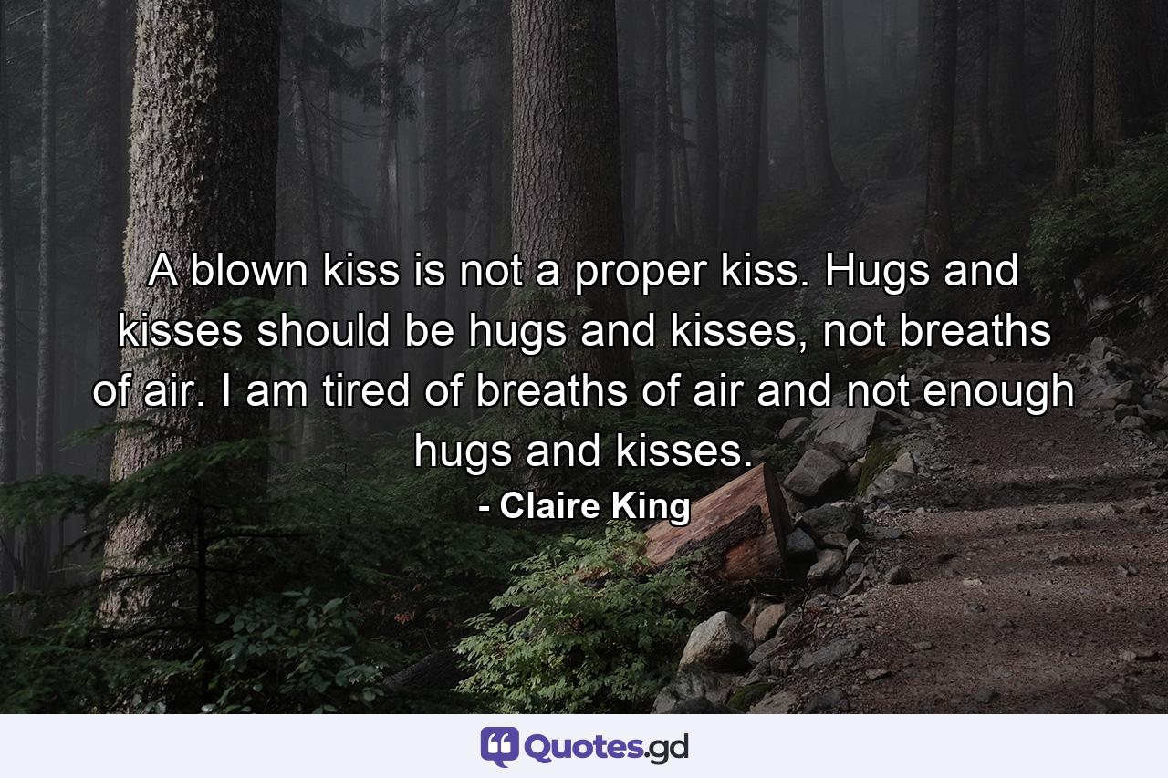 A blown kiss is not a proper kiss. Hugs and kisses should be hugs and kisses, not breaths of air. I am tired of breaths of air and not enough hugs and kisses. - Quote by Claire King