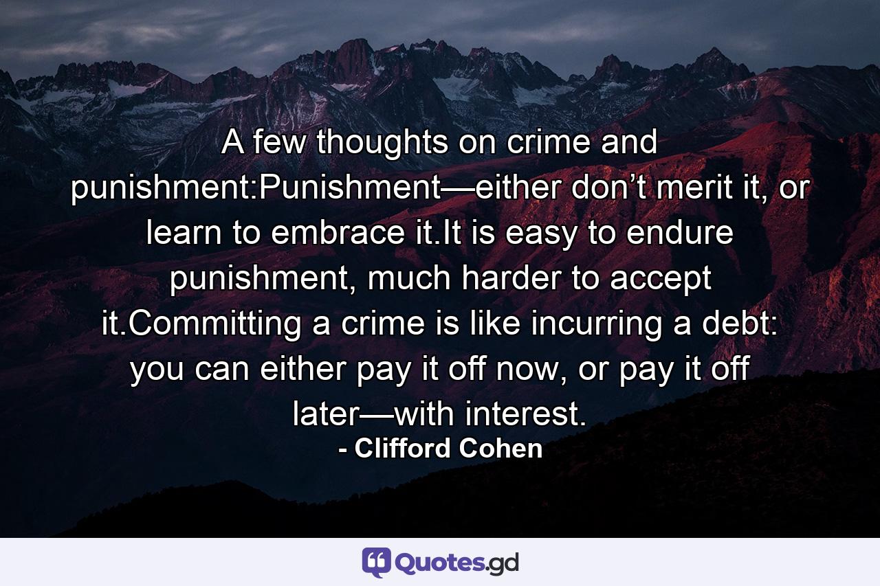 A few thoughts on crime and punishment:Punishment—either don’t merit it, or learn to embrace it.It is easy to endure punishment, much harder to accept it.Committing a crime is like incurring a debt: you can either pay it off now, or pay it off later—with interest. - Quote by Clifford Cohen