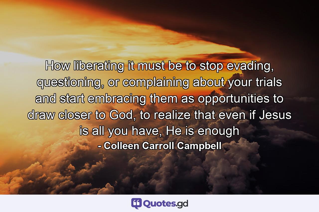 How liberating it must be to stop evading, questioning, or complaining about your trials and start embracing them as opportunities to draw closer to God, to realize that even if Jesus is all you have, He is enough - Quote by Colleen Carroll Campbell