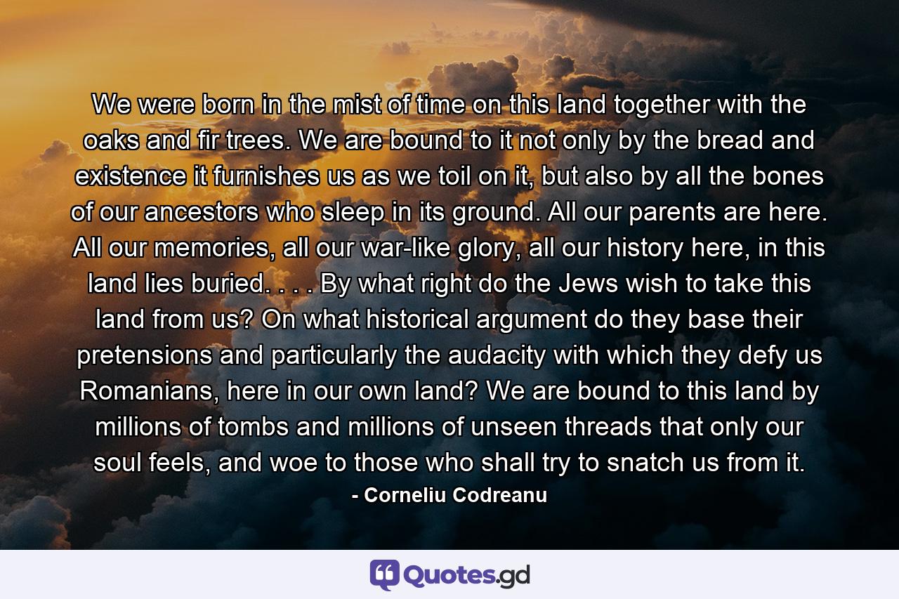 We were born in the mist of time on this land together with the oaks and fir trees. We are bound to it not only by the bread and existence it furnishes us as we toil on it, but also by all the bones of our ancestors who sleep in its ground. All our parents are here. All our memories, all our war-like glory, all our history here, in this land lies buried. . . . By what right do the Jews wish to take this land from us? On what historical argument do they base their pretensions and particularly the audacity with which they defy us Romanians, here in our own land? We are bound to this land by millions of tombs and millions of unseen threads that only our soul feels, and woe to those who shall try to snatch us from it. - Quote by Corneliu Codreanu