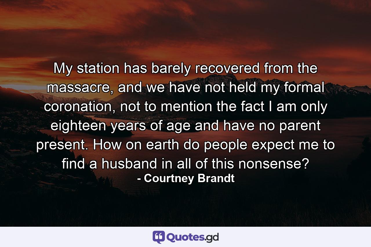 My station has barely recovered from the massacre, and we have not held my formal coronation, not to mention the fact I am only eighteen years of age and have no parent present. How on earth do people expect me to find a husband in all of this nonsense? - Quote by Courtney Brandt