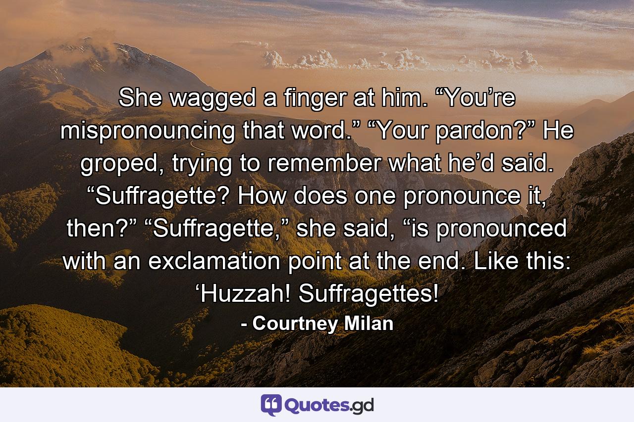 She wagged a finger at him. “You’re mispronouncing that word.”  “Your pardon?” He groped, trying to remember what he’d said. “Suffragette? How does one pronounce it, then?”  “Suffragette,” she said, “is pronounced with an exclamation point at the end. Like this: ‘Huzzah! Suffragettes! - Quote by Courtney Milan