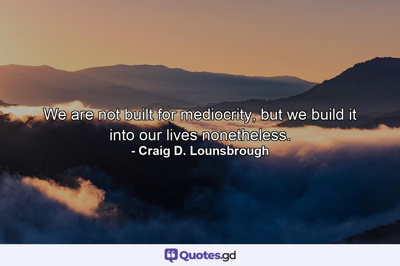 We are not built for mediocrity, but we build it into our lives nonetheless. - Quote by Craig D. Lounsbrough