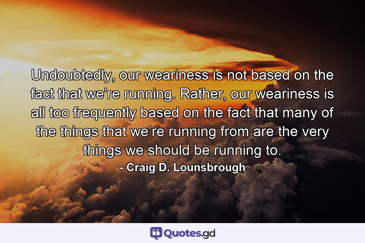 Undoubtedly, our weariness is not based on the fact that we’re running. Rather, our weariness is all too frequently based on the fact that many of the things that we’re running from are the very things we should be running to. - Quote by Craig D. Lounsbrough