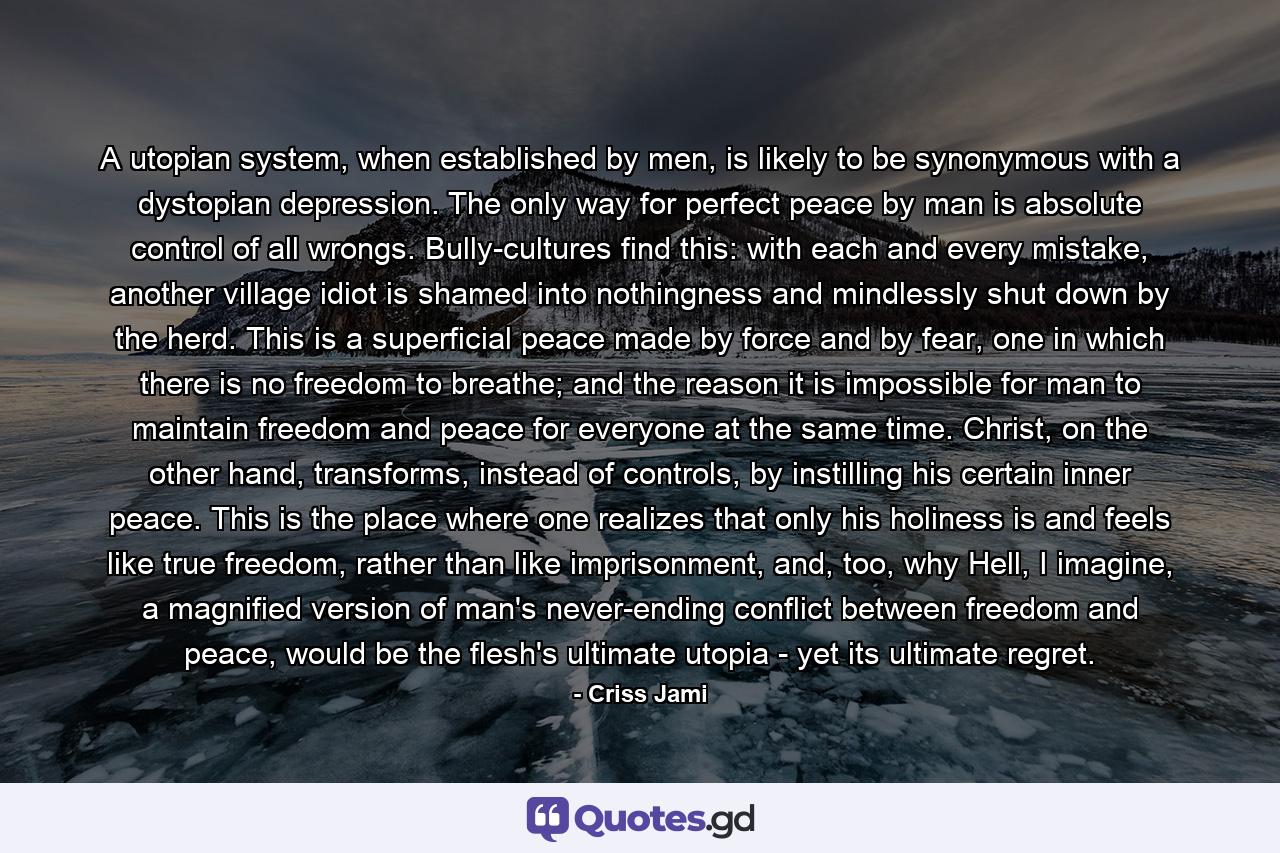 A utopian system, when established by men, is likely to be synonymous with a dystopian depression. The only way for perfect peace by man is absolute control of all wrongs. Bully-cultures find this: with each and every mistake, another village idiot is shamed into nothingness and mindlessly shut down by the herd. This is a superficial peace made by force and by fear, one in which there is no freedom to breathe; and the reason it is impossible for man to maintain freedom and peace for everyone at the same time. Christ, on the other hand, transforms, instead of controls, by instilling his certain inner peace. This is the place where one realizes that only his holiness is and feels like true freedom, rather than like imprisonment, and, too, why Hell, I imagine, a magnified version of man's never-ending conflict between freedom and peace, would be the flesh's ultimate utopia - yet its ultimate regret. - Quote by Criss Jami