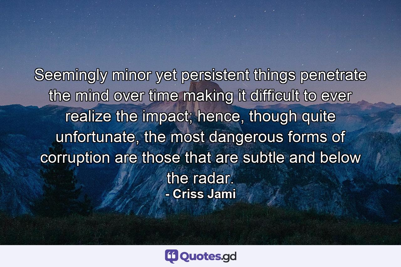 Seemingly minor yet persistent things penetrate the mind over time making it difficult to ever realize the impact; hence, though quite unfortunate, the most dangerous forms of corruption are those that are subtle and below the radar. - Quote by Criss Jami