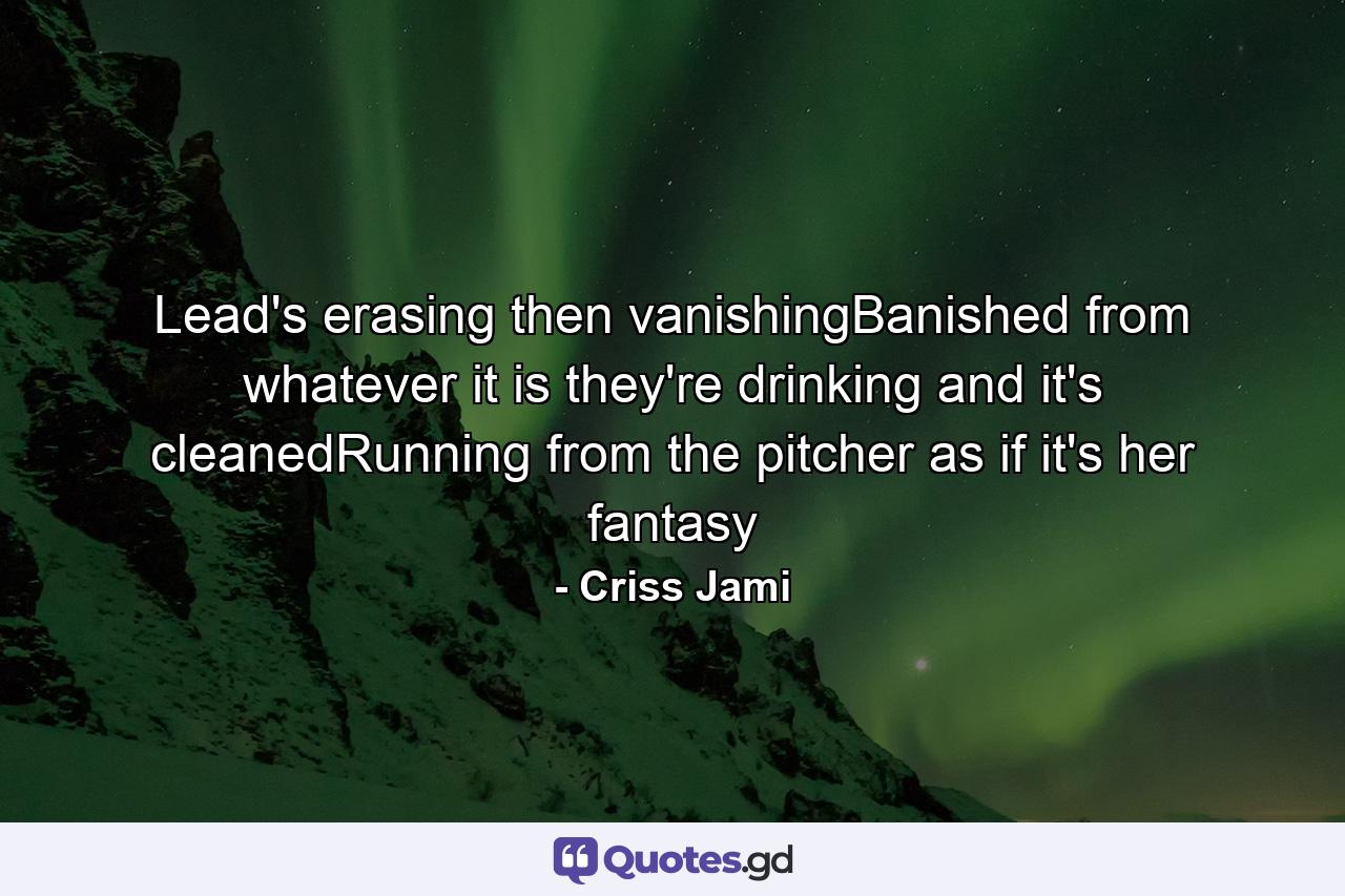 Lead's erasing then vanishingBanished from whatever it is they're drinking and it's cleanedRunning from the pitcher as if it's her fantasy - Quote by Criss Jami