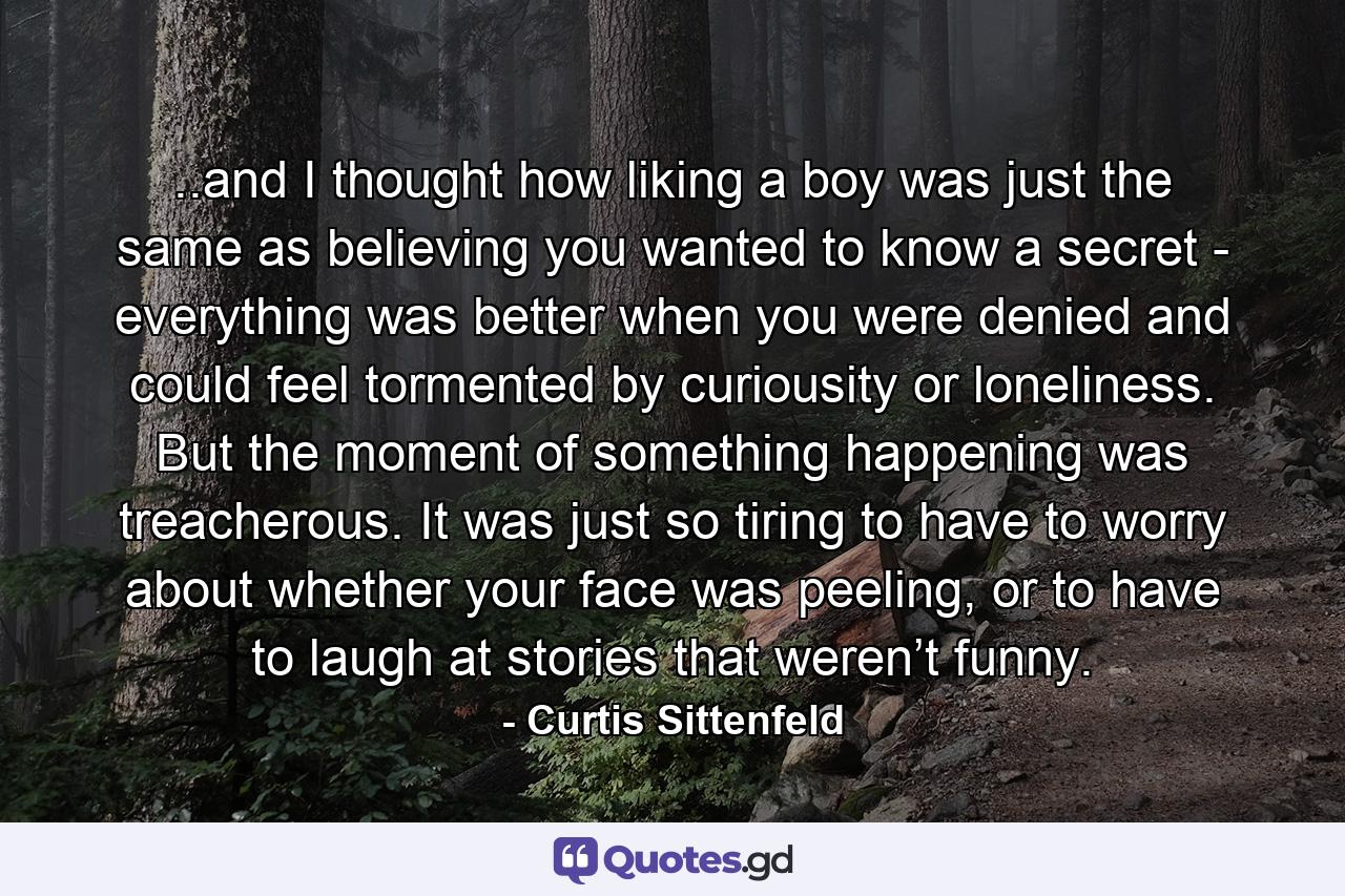 ..and I thought how liking a boy was just the same as believing you wanted to know a secret - everything was better when you were denied and could feel tormented by curiousity or loneliness. But the moment of something happening was treacherous. It was just so tiring to have to worry about whether your face was peeling, or to have to laugh at stories that weren’t funny. - Quote by Curtis Sittenfeld